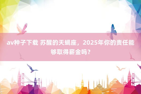 av种子下载 苏醒的天蝎座，2025年你的责任能够取得薪金吗？