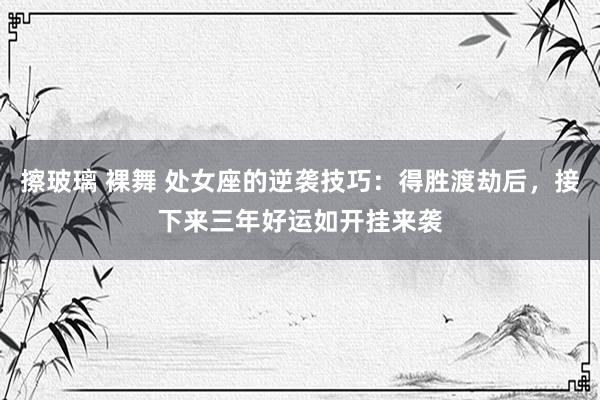 擦玻璃 裸舞 处女座的逆袭技巧：得胜渡劫后，接下来三年好运如开挂来袭