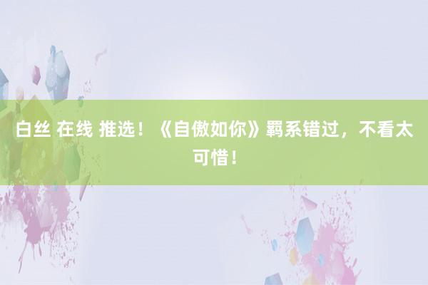白丝 在线 推选！《自傲如你》羁系错过，不看太可惜！
