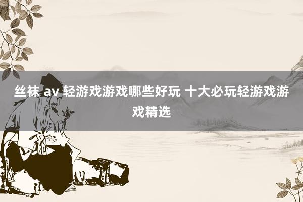 丝袜 av 轻游戏游戏哪些好玩 十大必玩轻游戏游戏精选