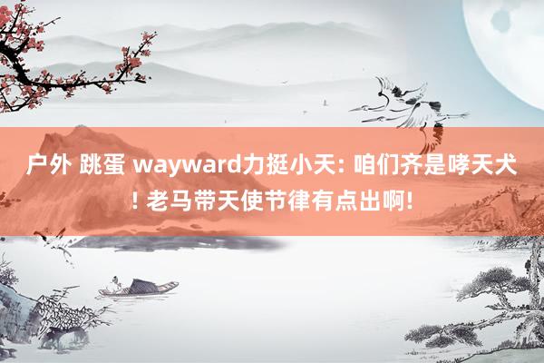户外 跳蛋 wayward力挺小天: 咱们齐是哮天犬! 老马带天使节律有点出啊!