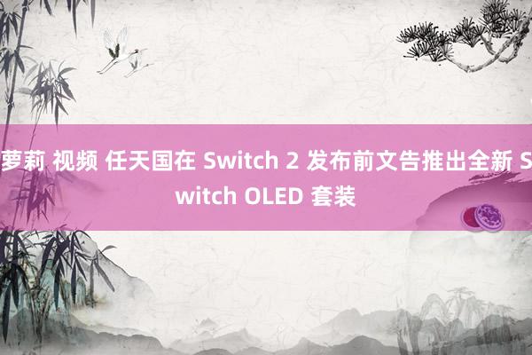萝莉 视频 任天国在 Switch 2 发布前文告推出全新 Switch OLED 套装