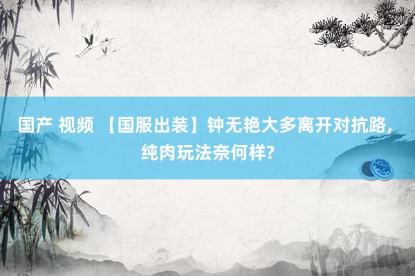 国产 视频 【国服出装】钟无艳大多离开对抗路, 纯肉玩法奈何样?