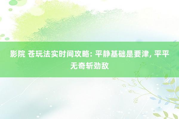 影院 苍玩法实时间攻略: 平静基础是要津, 平平无奇斩劲敌