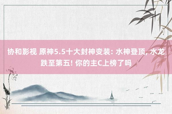 协和影视 原神5.5十大封神变装: 水神登顶, 水龙跌至第五! 你的主C上榜了吗