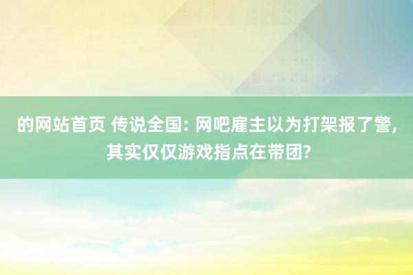 的网站首页 传说全国: 网吧雇主以为打架报了警, 其实仅仅游戏指点在带团?