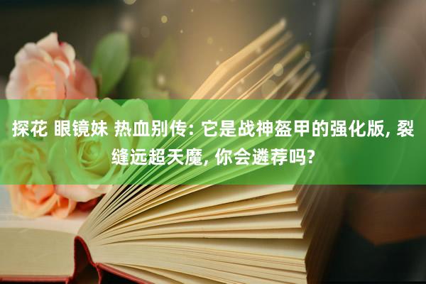 探花 眼镜妹 热血别传: 它是战神盔甲的强化版, 裂缝远超天魔, 你会遴荐吗?
