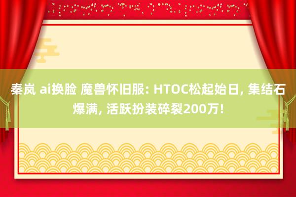 秦岚 ai换脸 魔兽怀旧服: HTOC松起始日, 集结石爆满, 活跃扮装碎裂200万!