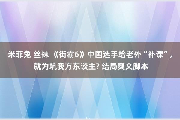 米菲兔 丝袜 《街霸6》中国选手给老外“补课”, 就为坑我方东谈主? 结局爽文脚本