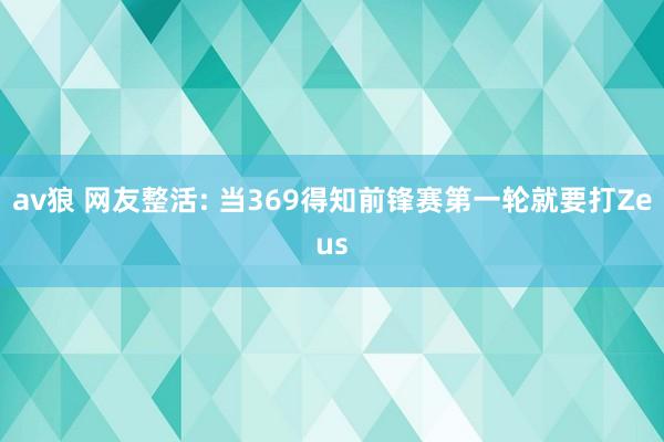 av狼 网友整活: 当369得知前锋赛第一轮就要打Zeus