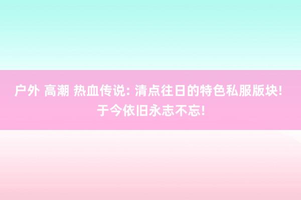 户外 高潮 热血传说: 清点往日的特色私服版块! 于今依旧永志不忘!