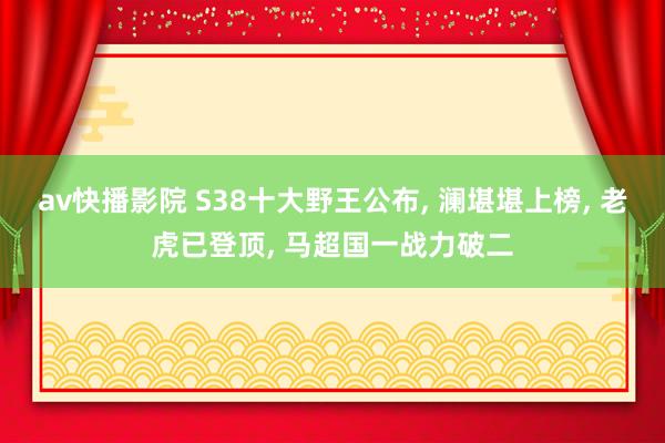 av快播影院 S38十大野王公布, 澜堪堪上榜, 老虎已登顶, 马超国一战力破二