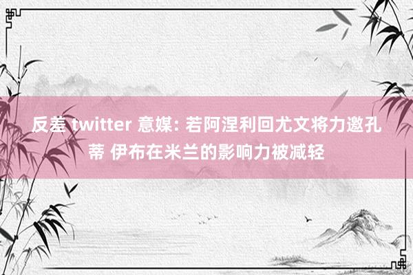 反差 twitter 意媒: 若阿涅利回尤文将力邀孔蒂 伊布在米兰的影响力被减轻