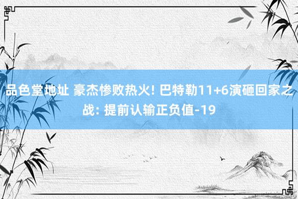 品色堂地址 豪杰惨败热火! 巴特勒11+6演砸回家之战: 提前认输正负值-19
