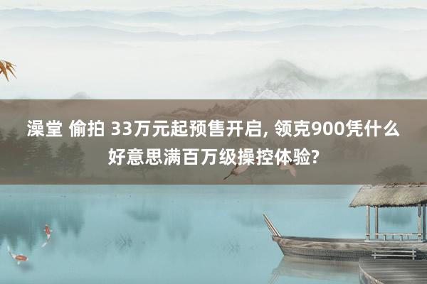 澡堂 偷拍 33万元起预售开启, 领克900凭什么好意思满百万级操控体验?