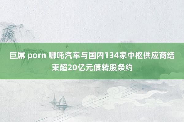 巨屌 porn 哪吒汽车与国内134家中枢供应商结束超20亿元债转股条约