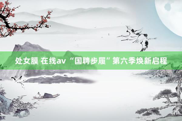 处女膜 在线av “国聘步履”第六季焕新启程