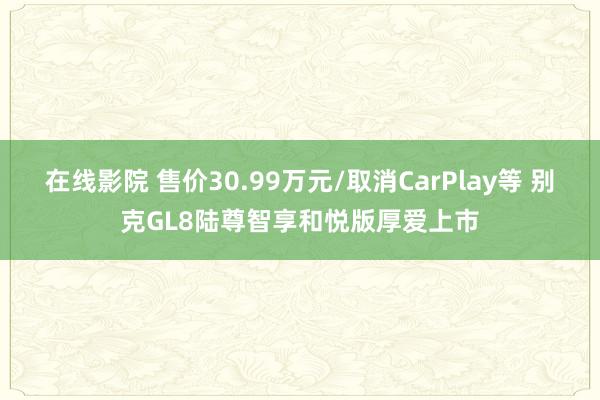 在线影院 售价30.99万元/取消CarPlay等 别克GL8陆尊智享和悦版厚爱上市
