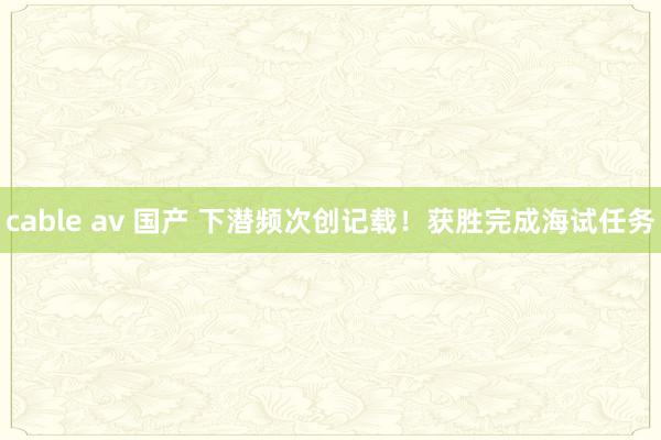 cable av 国产 下潜频次创记载！获胜完成海试任务
