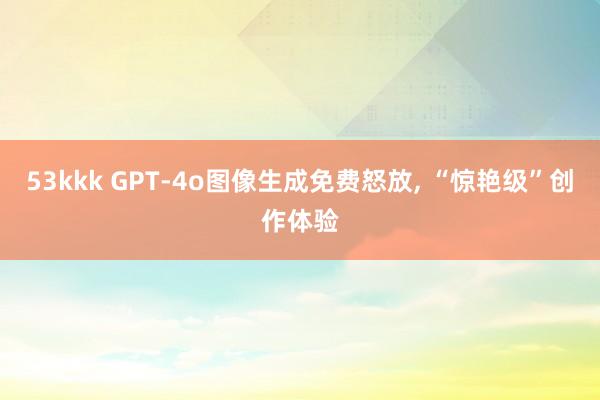 53kkk GPT-4o图像生成免费怒放, “惊艳级”创作体验