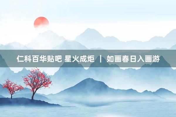 仁科百华贴吧 星火成炬 ｜ 如画春日入画游
