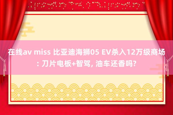 在线av miss 比亚迪海狮05 EV杀入12万级商场: 刀片电板+智驾, 油车还香吗?