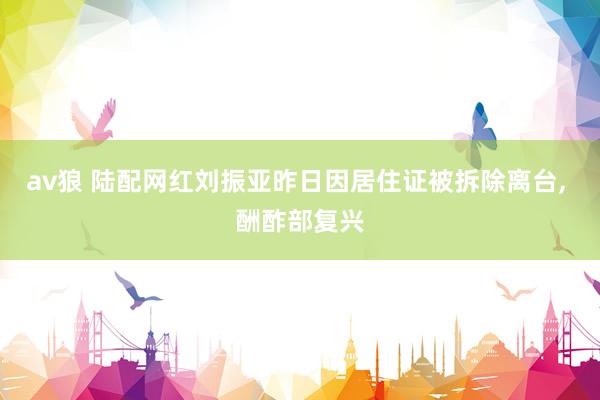 av狼 陆配网红刘振亚昨日因居住证被拆除离台, 酬酢部复兴