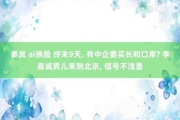 秦岚 ai换脸 终末9天, 有中企要买长和口岸? 李嘉诚男儿来到北京, 信号不浅显