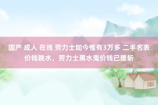 国产 成人 在线 劳力士如今惟有3万多 二手名表价钱跳水，劳力士黑水鬼价钱已腰斩