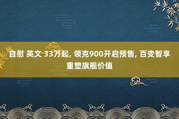 自慰 英文 33万起, 领克900开启预售, 百变智享重塑旗舰价值