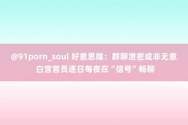 @91porn_soul 好意思媒：群聊泄密或非无意 白宫官员逐日每夜在“信号”畅聊