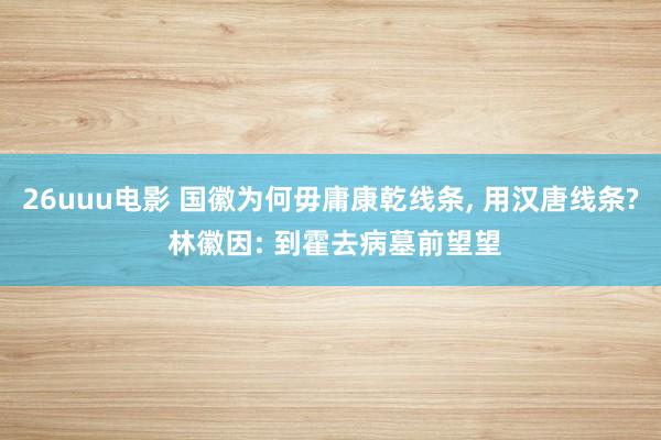 26uuu电影 国徽为何毋庸康乾线条, 用汉唐线条? 林徽因: 到霍去病墓前望望