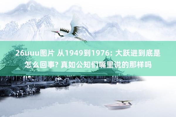 26uuu图片 从1949到1976: 大跃进到底是怎么回事? 真如公知们嘴里说的那样吗