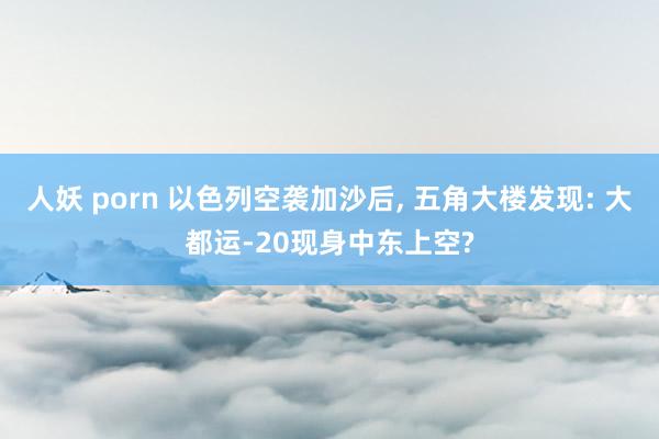 人妖 porn 以色列空袭加沙后, 五角大楼发现: 大都运-20现身中东上空?
