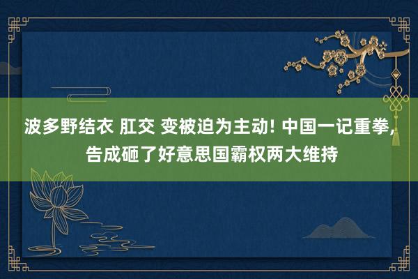 波多野结衣 肛交 变被迫为主动! 中国一记重拳, 告成砸了好意思国霸权两大维持