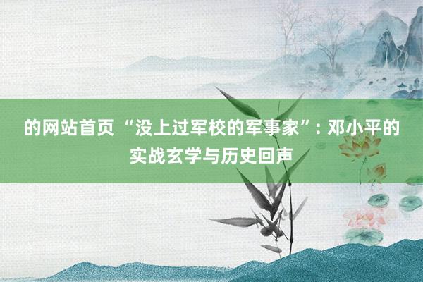 的网站首页 “没上过军校的军事家”: 邓小平的实战玄学与历史回声