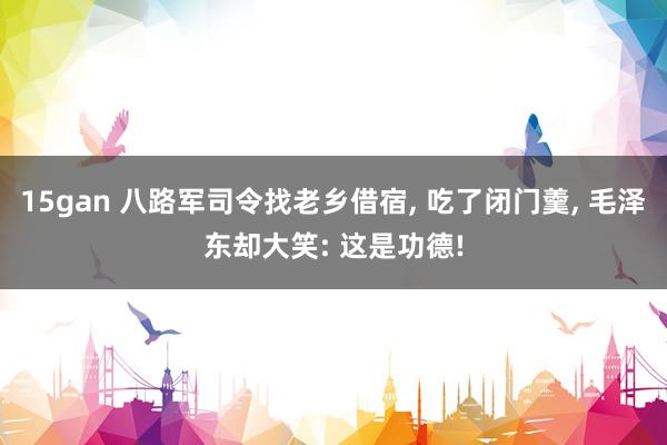 15gan 八路军司令找老乡借宿, 吃了闭门羹, 毛泽东却大笑: 这是功德!