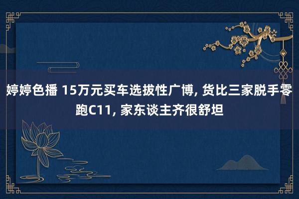 婷婷色播 15万元买车选拔性广博, 货比三家脱手零跑C11, 家东谈主齐很舒坦