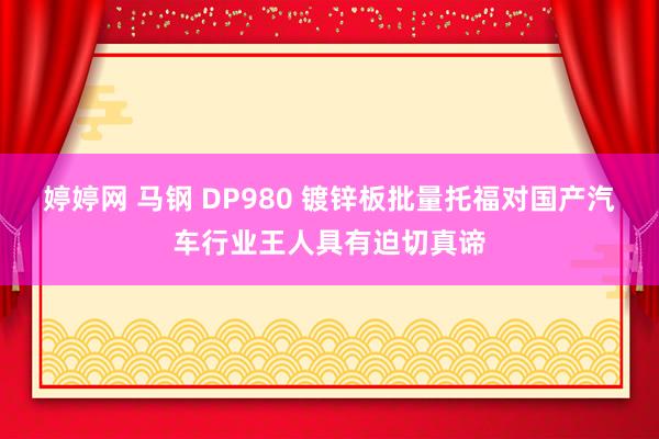 婷婷网 马钢 DP980 镀锌板批量托福对国产汽车行业王人具有迫切真谛