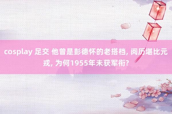 cosplay 足交 他曾是彭德怀的老搭档, 阅历堪比元戎, 为何1955年未获军衔?