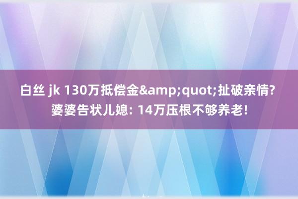 白丝 jk 130万抵偿金&quot;扯破亲情? 婆婆告状儿媳: 14万压根不够养老!