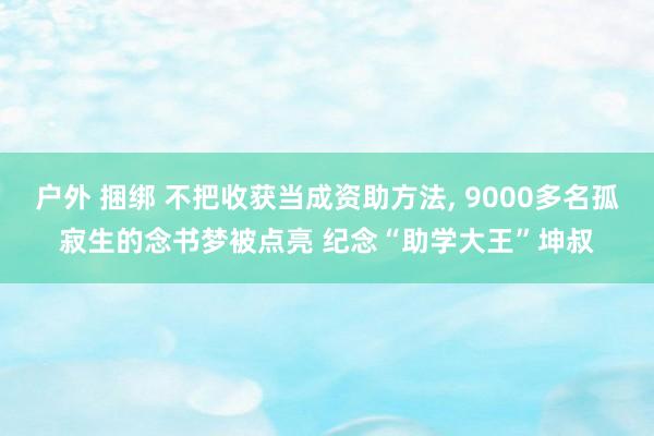 户外 捆绑 不把收获当成资助方法, 9000多名孤寂生的念书梦被点亮 纪念“助学大王”坤叔