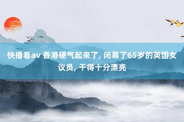 快播看av 香港硬气起来了, 闭幕了65岁的英国女议员, 干得十分漂亮