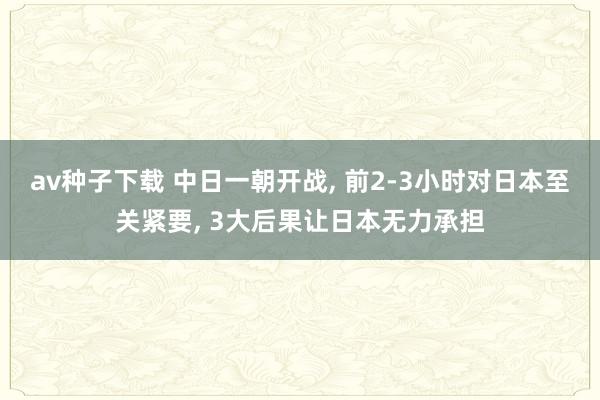 av种子下载 中日一朝开战, 前2-3小时对日本至关紧要, 3大后果让日本无力承担
