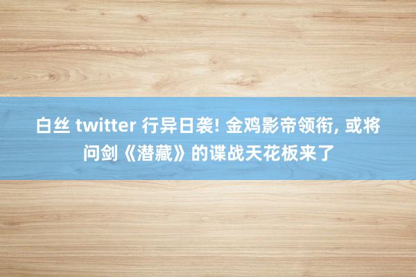 白丝 twitter 行异日袭! 金鸡影帝领衔, 或将问剑《潜藏》的谍战天花板来了