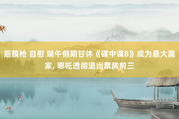 筋膜枪 自慰 端午假期甘休《碟中谍8》成为最大赢家, 哪吒透彻退出票房前三