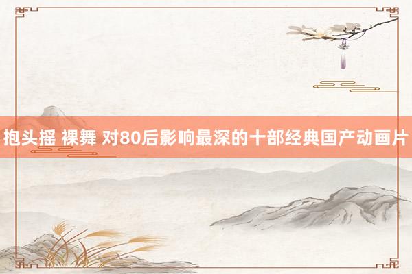 抱头摇 裸舞 对80后影响最深的十部经典国产动画片
