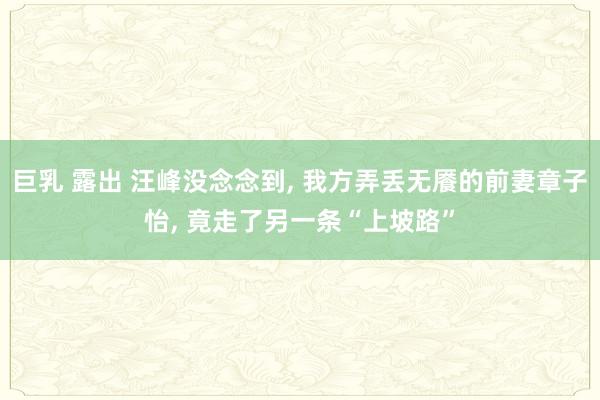 巨乳 露出 汪峰没念念到, 我方弄丢无餍的前妻章子怡, 竟走了另一条“上坡路”