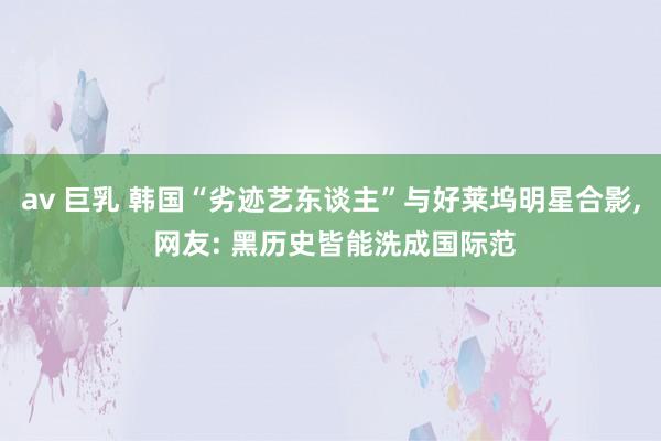 av 巨乳 韩国“劣迹艺东谈主”与好莱坞明星合影, 网友: 黑历史皆能洗成国际范