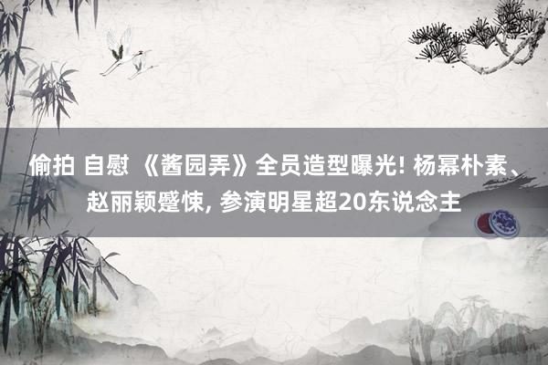 偷拍 自慰 《酱园弄》全员造型曝光! 杨幂朴素、赵丽颖蹙悚, 参演明星超20东说念主